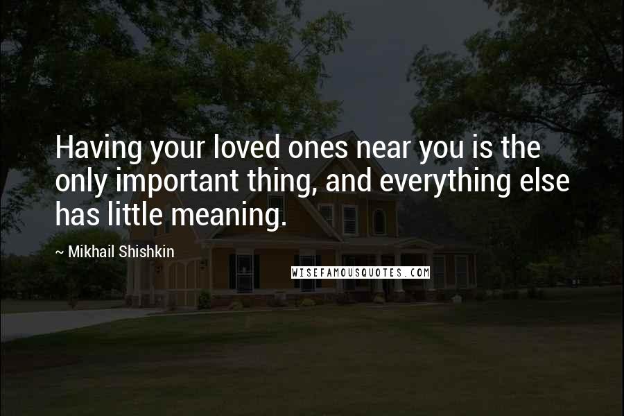 Mikhail Shishkin Quotes: Having your loved ones near you is the only important thing, and everything else has little meaning.