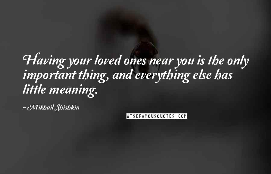 Mikhail Shishkin Quotes: Having your loved ones near you is the only important thing, and everything else has little meaning.