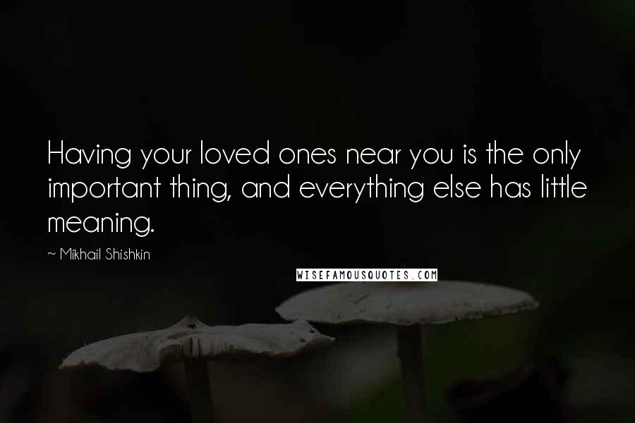 Mikhail Shishkin Quotes: Having your loved ones near you is the only important thing, and everything else has little meaning.