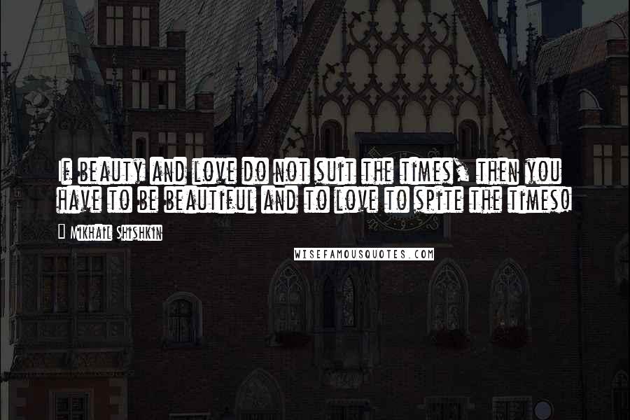 Mikhail Shishkin Quotes: If beauty and love do not suit the times, then you have to be beautiful and to love to spite the times!