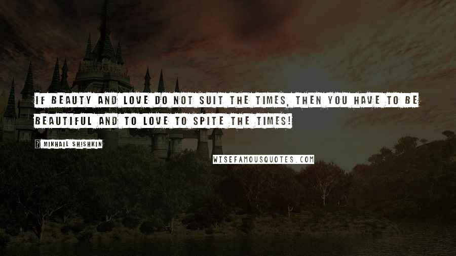 Mikhail Shishkin Quotes: If beauty and love do not suit the times, then you have to be beautiful and to love to spite the times!
