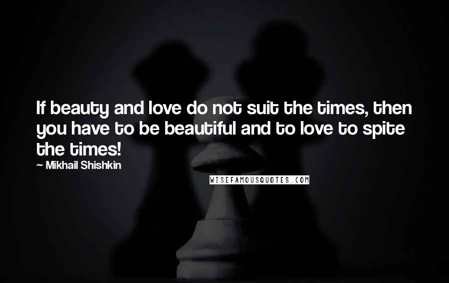 Mikhail Shishkin Quotes: If beauty and love do not suit the times, then you have to be beautiful and to love to spite the times!