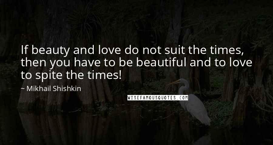 Mikhail Shishkin Quotes: If beauty and love do not suit the times, then you have to be beautiful and to love to spite the times!