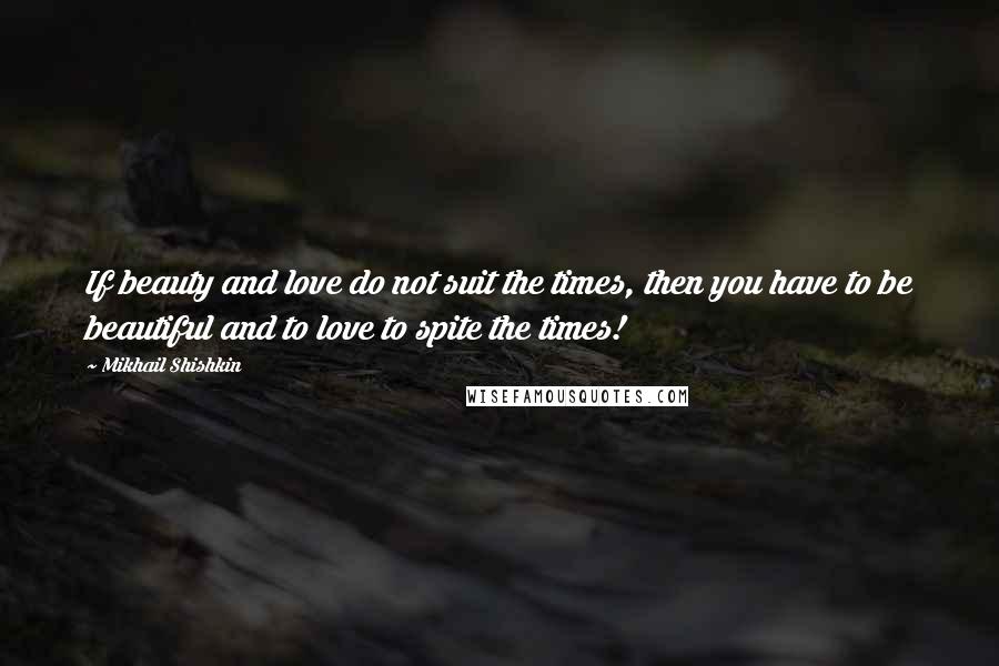 Mikhail Shishkin Quotes: If beauty and love do not suit the times, then you have to be beautiful and to love to spite the times!