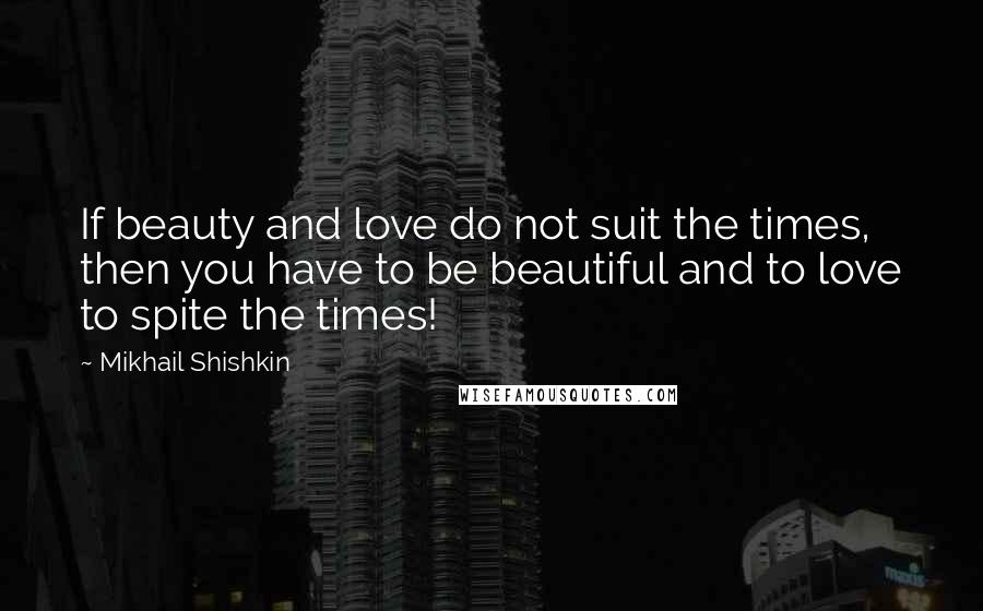 Mikhail Shishkin Quotes: If beauty and love do not suit the times, then you have to be beautiful and to love to spite the times!