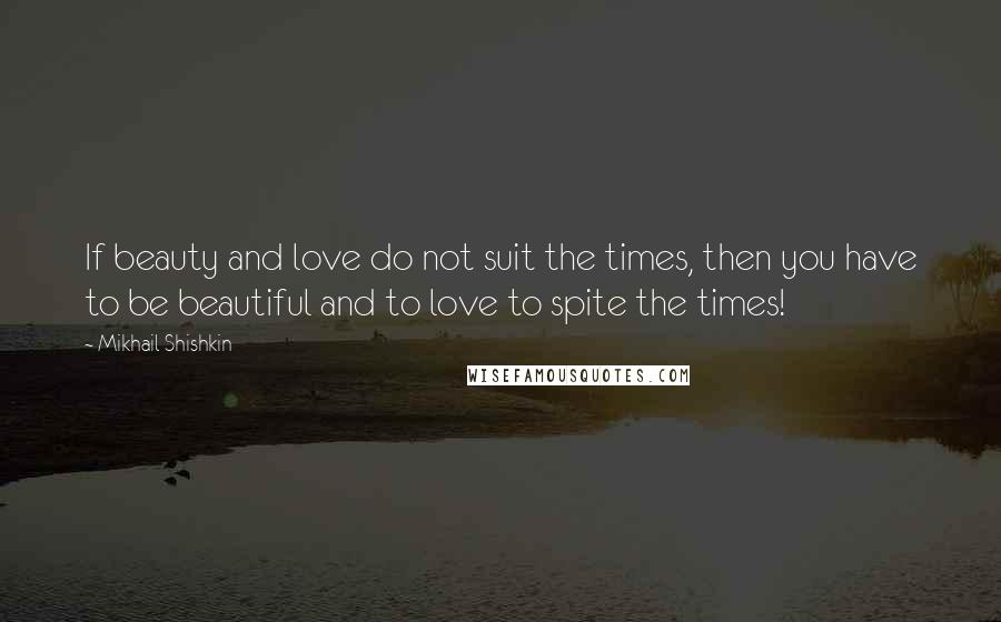 Mikhail Shishkin Quotes: If beauty and love do not suit the times, then you have to be beautiful and to love to spite the times!