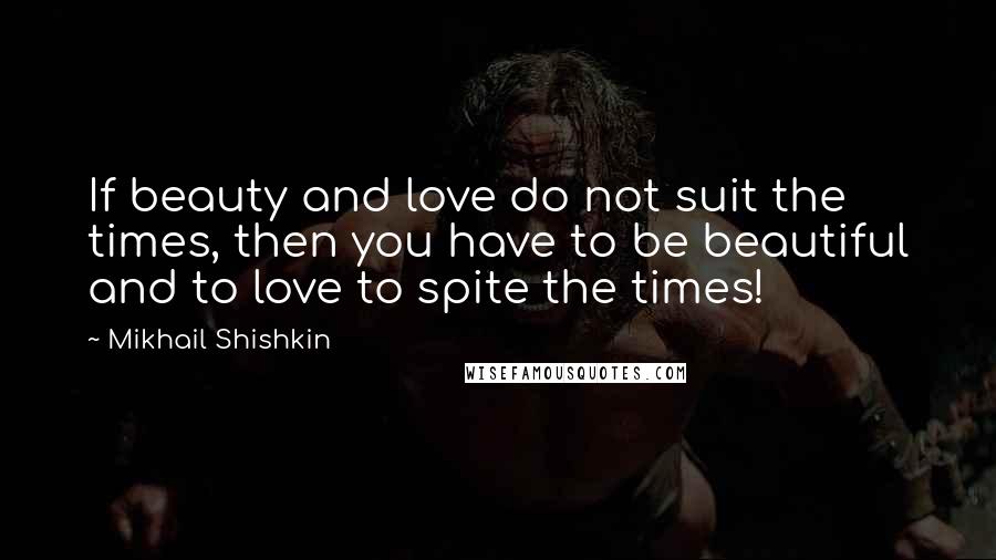 Mikhail Shishkin Quotes: If beauty and love do not suit the times, then you have to be beautiful and to love to spite the times!