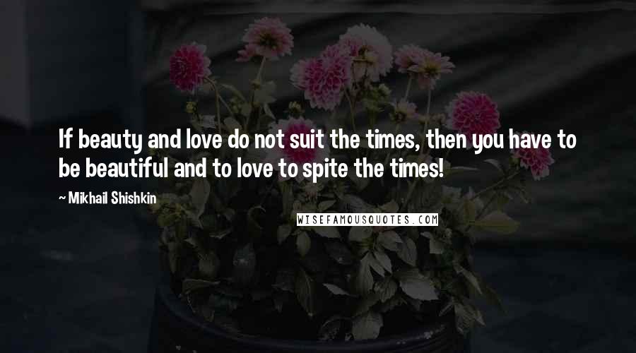 Mikhail Shishkin Quotes: If beauty and love do not suit the times, then you have to be beautiful and to love to spite the times!