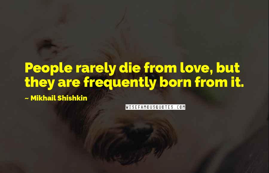 Mikhail Shishkin Quotes: People rarely die from love, but they are frequently born from it.