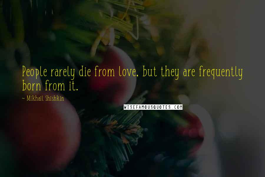 Mikhail Shishkin Quotes: People rarely die from love, but they are frequently born from it.