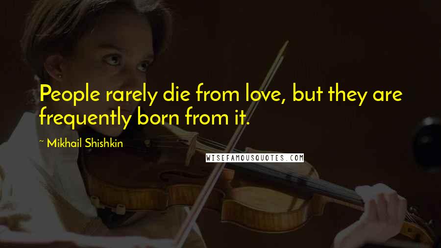 Mikhail Shishkin Quotes: People rarely die from love, but they are frequently born from it.
