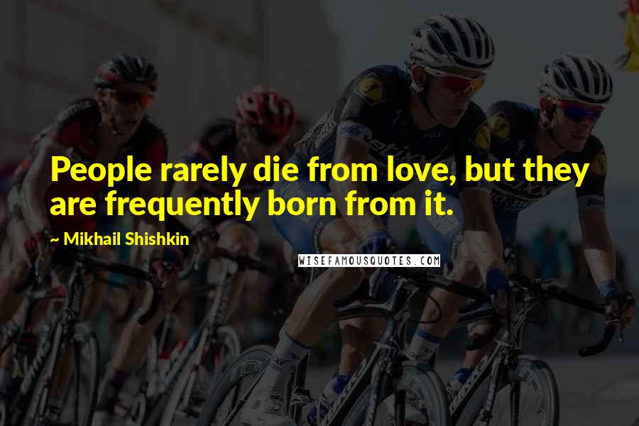 Mikhail Shishkin Quotes: People rarely die from love, but they are frequently born from it.