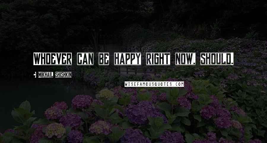 Mikhail Shishkin Quotes: Whoever can be happy right now, should.