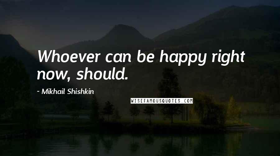 Mikhail Shishkin Quotes: Whoever can be happy right now, should.