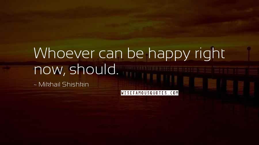 Mikhail Shishkin Quotes: Whoever can be happy right now, should.