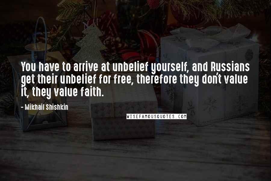 Mikhail Shishkin Quotes: You have to arrive at unbelief yourself, and Russians get their unbelief for free, therefore they don't value it, they value faith.