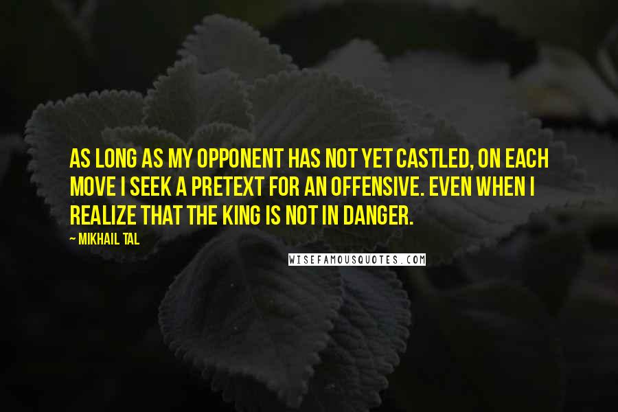 Mikhail Tal Quotes: As long as my opponent has not yet castled, on each move I seek a pretext for an offensive. Even when I realize that the king is not in danger.