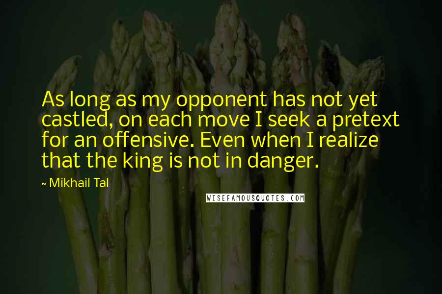 Mikhail Tal Quotes: As long as my opponent has not yet castled, on each move I seek a pretext for an offensive. Even when I realize that the king is not in danger.