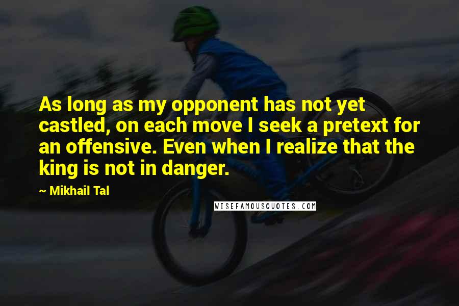 Mikhail Tal Quotes: As long as my opponent has not yet castled, on each move I seek a pretext for an offensive. Even when I realize that the king is not in danger.