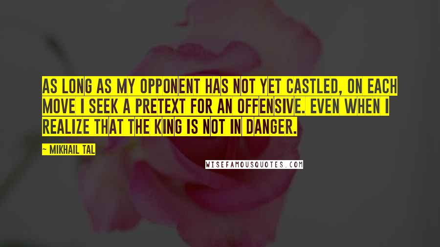 Mikhail Tal Quotes: As long as my opponent has not yet castled, on each move I seek a pretext for an offensive. Even when I realize that the king is not in danger.