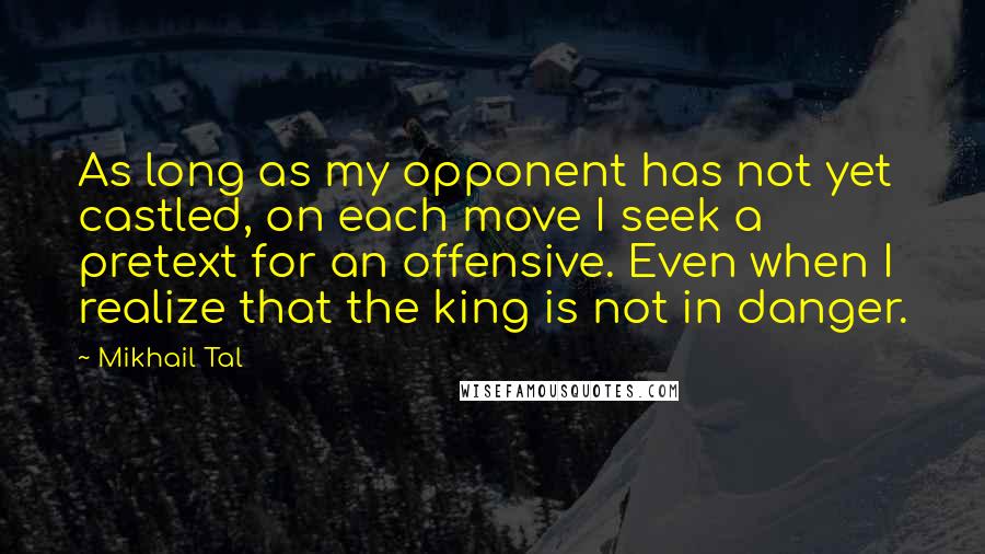 Mikhail Tal Quotes: As long as my opponent has not yet castled, on each move I seek a pretext for an offensive. Even when I realize that the king is not in danger.