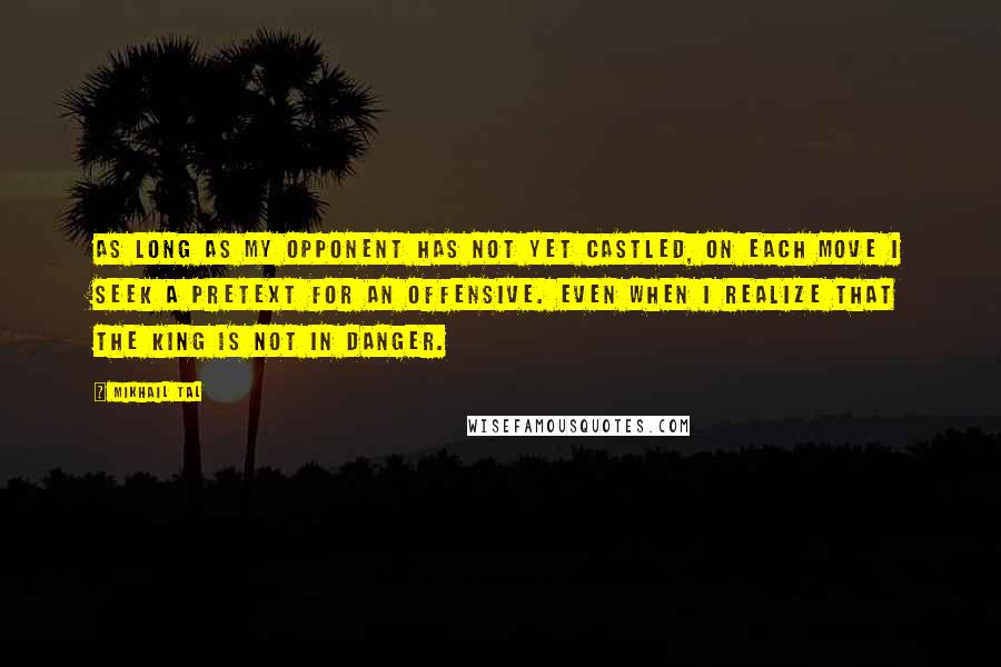 Mikhail Tal Quotes: As long as my opponent has not yet castled, on each move I seek a pretext for an offensive. Even when I realize that the king is not in danger.