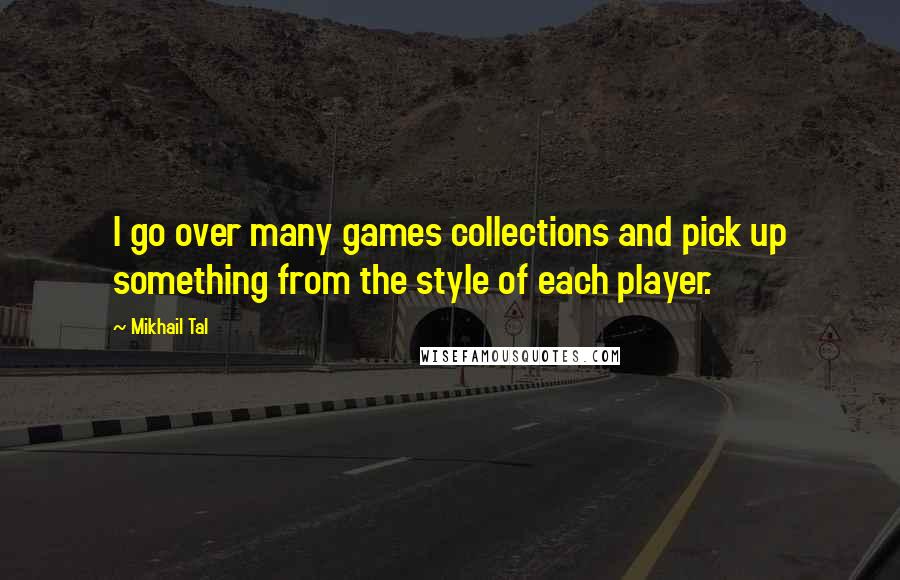 Mikhail Tal Quotes: I go over many games collections and pick up something from the style of each player.