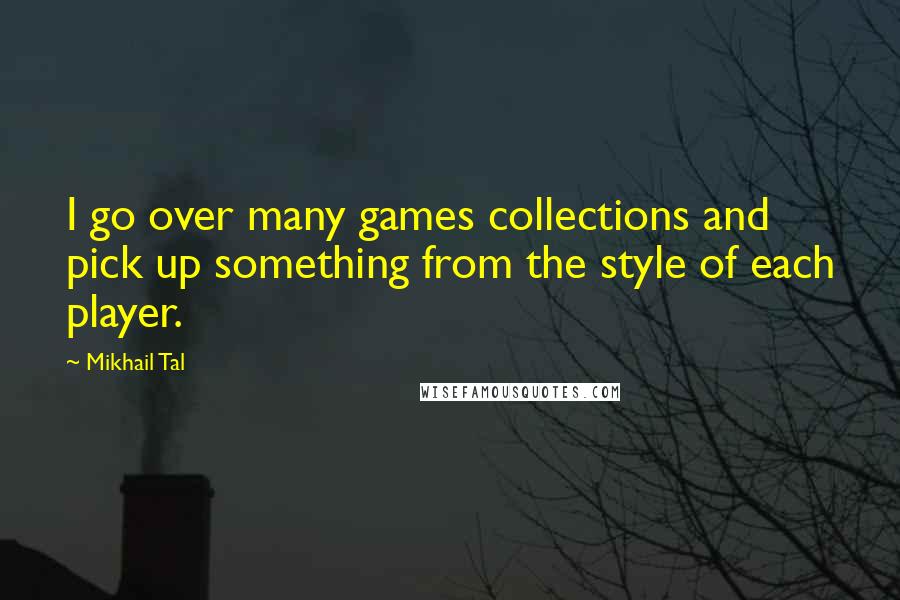 Mikhail Tal Quotes: I go over many games collections and pick up something from the style of each player.