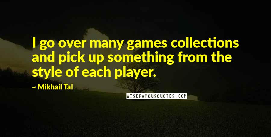 Mikhail Tal Quotes: I go over many games collections and pick up something from the style of each player.