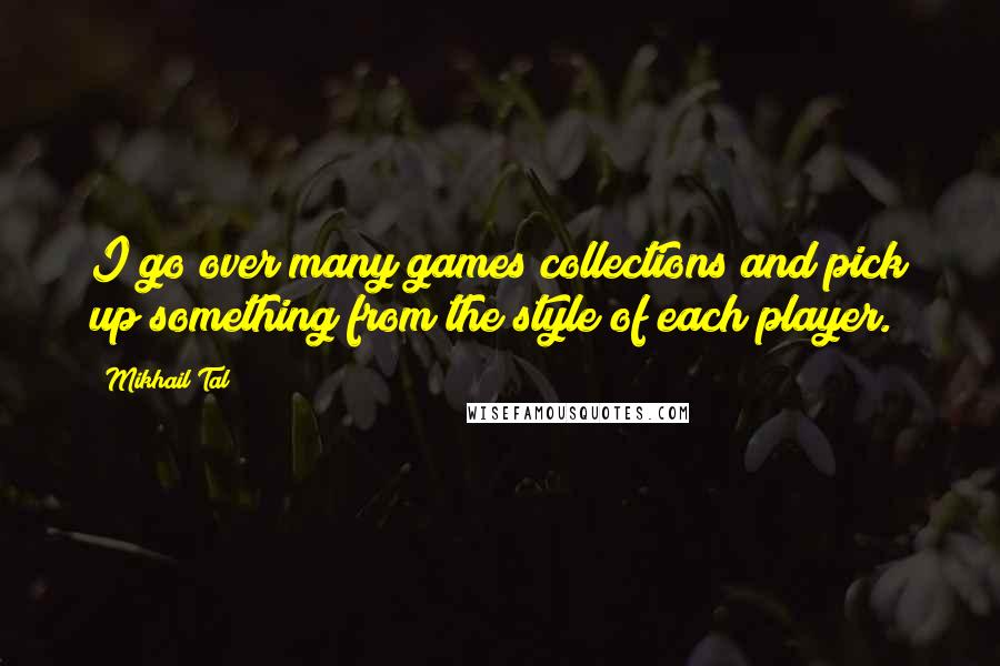 Mikhail Tal Quotes: I go over many games collections and pick up something from the style of each player.