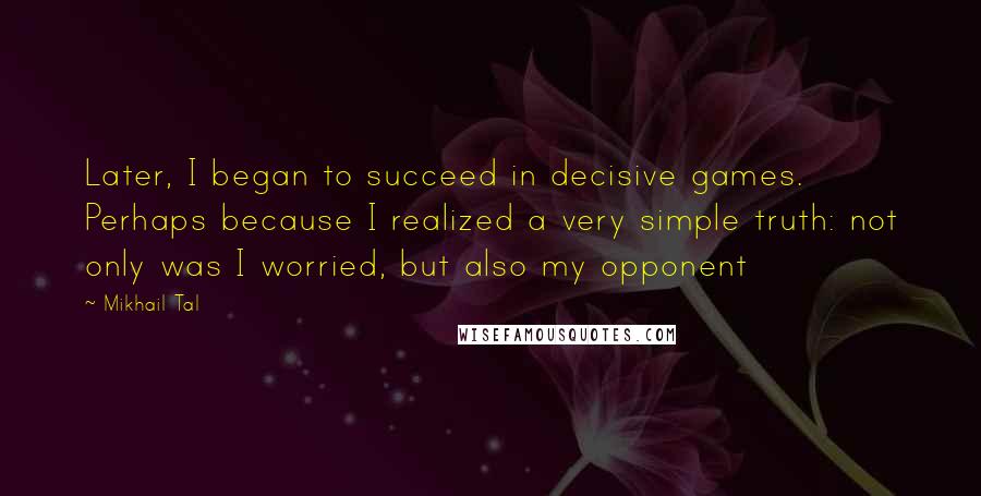 Mikhail Tal Quotes: Later, I began to succeed in decisive games. Perhaps because I realized a very simple truth: not only was I worried, but also my opponent