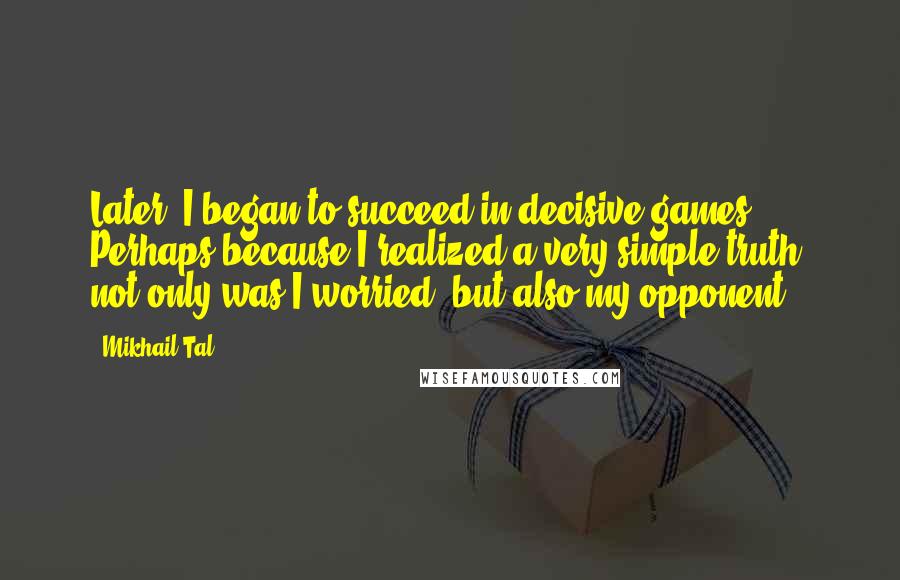 Mikhail Tal Quotes: Later, I began to succeed in decisive games. Perhaps because I realized a very simple truth: not only was I worried, but also my opponent