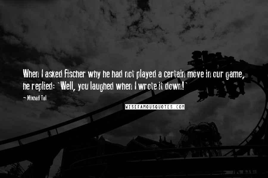 Mikhail Tal Quotes: When I asked Fischer why he had not played a certain move in our game, he replied: 'Well, you laughed when I wrote it down!'
