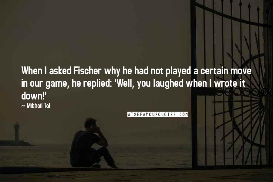 Mikhail Tal Quotes: When I asked Fischer why he had not played a certain move in our game, he replied: 'Well, you laughed when I wrote it down!'