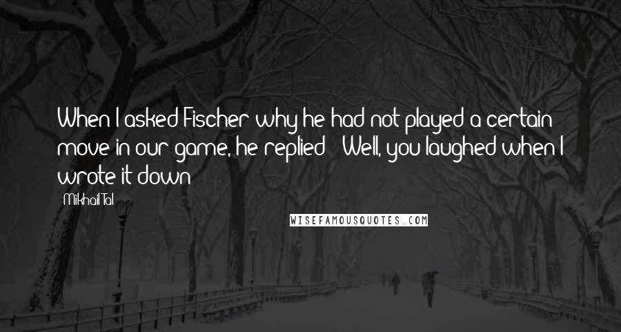 Mikhail Tal Quotes: When I asked Fischer why he had not played a certain move in our game, he replied: 'Well, you laughed when I wrote it down!'