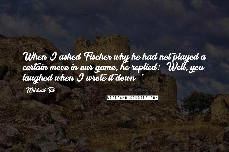 Mikhail Tal Quotes: When I asked Fischer why he had not played a certain move in our game, he replied: 'Well, you laughed when I wrote it down!'