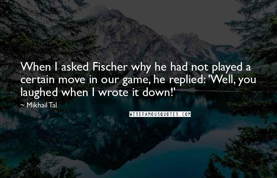 Mikhail Tal Quotes: When I asked Fischer why he had not played a certain move in our game, he replied: 'Well, you laughed when I wrote it down!'