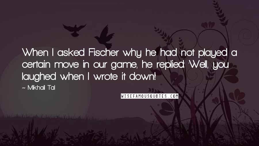 Mikhail Tal Quotes: When I asked Fischer why he had not played a certain move in our game, he replied: 'Well, you laughed when I wrote it down!'