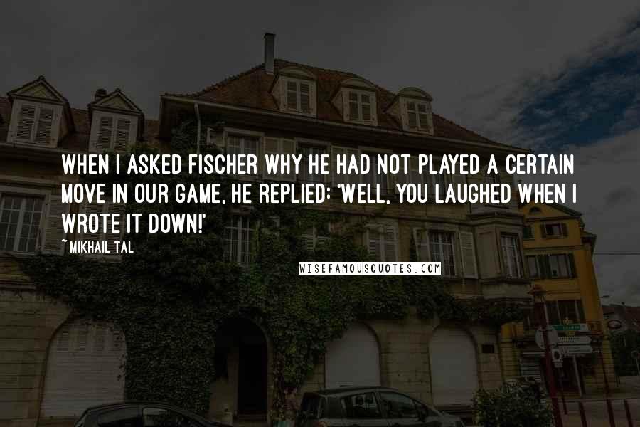 Mikhail Tal Quotes: When I asked Fischer why he had not played a certain move in our game, he replied: 'Well, you laughed when I wrote it down!'
