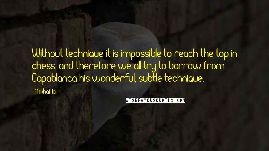 Mikhail Tal Quotes: Without technique it is impossible to reach the top in chess, and therefore we all try to borrow from Capablanca his wonderful, subtle technique.