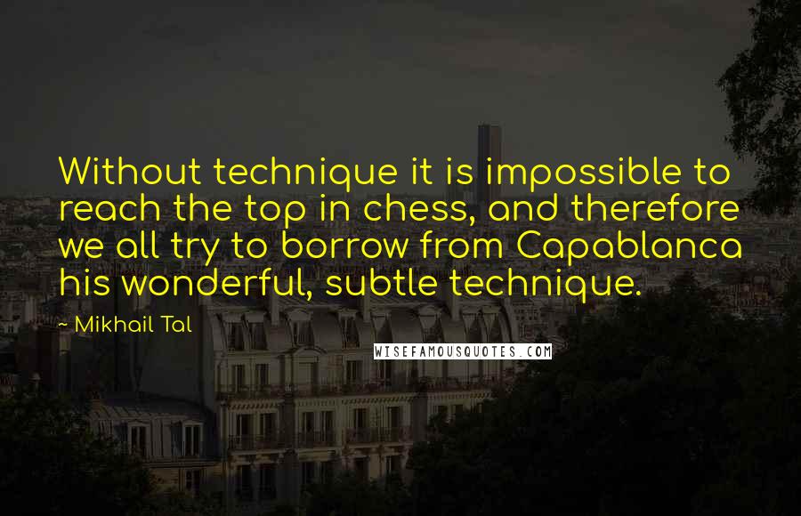 Mikhail Tal Quotes: Without technique it is impossible to reach the top in chess, and therefore we all try to borrow from Capablanca his wonderful, subtle technique.