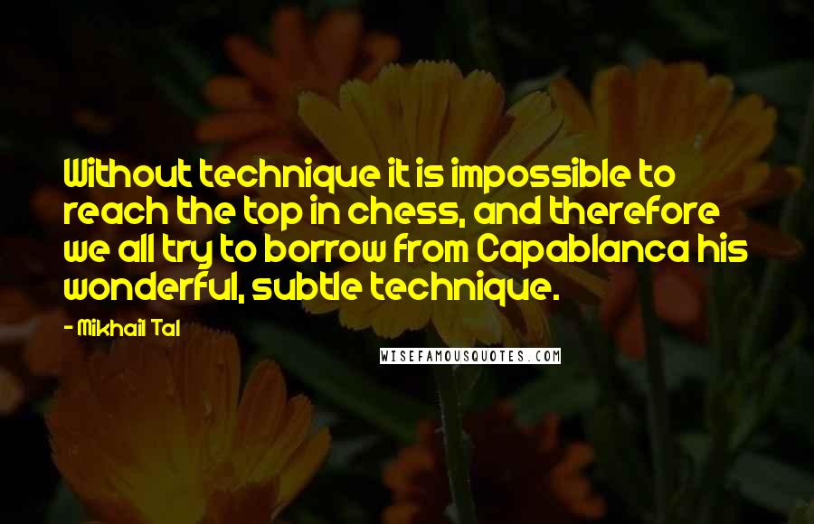 Mikhail Tal Quotes: Without technique it is impossible to reach the top in chess, and therefore we all try to borrow from Capablanca his wonderful, subtle technique.