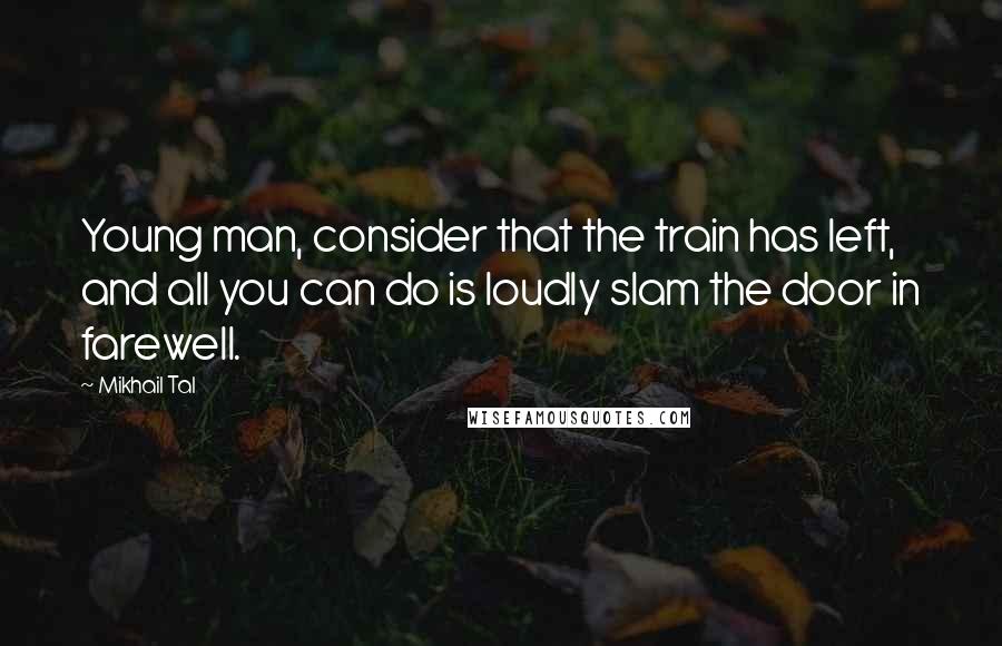 Mikhail Tal Quotes: Young man, consider that the train has left, and all you can do is loudly slam the door in farewell.