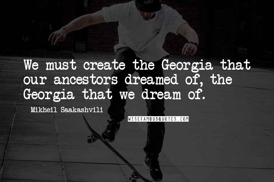 Mikheil Saakashvili Quotes: We must create the Georgia that our ancestors dreamed of, the Georgia that we dream of.