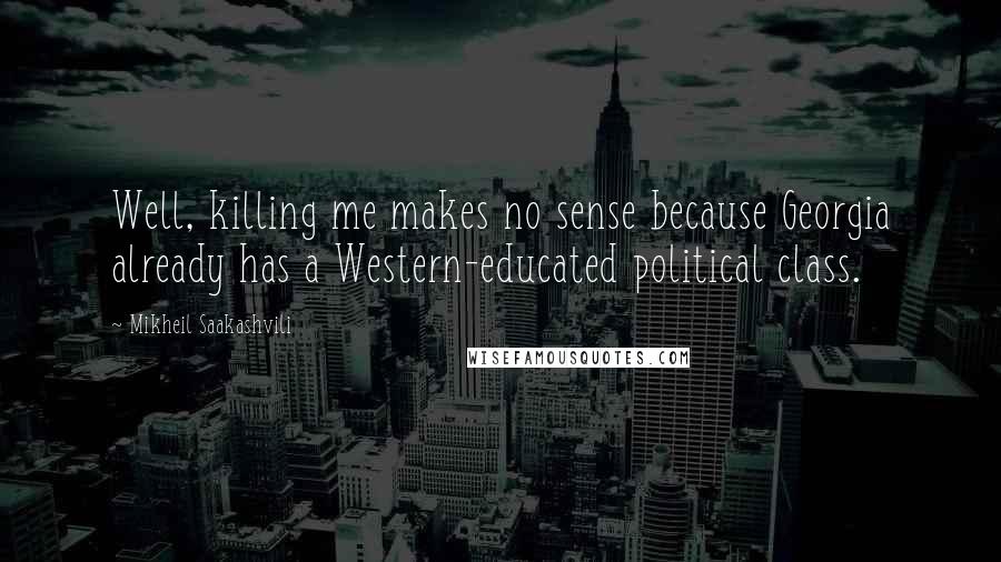 Mikheil Saakashvili Quotes: Well, killing me makes no sense because Georgia already has a Western-educated political class.