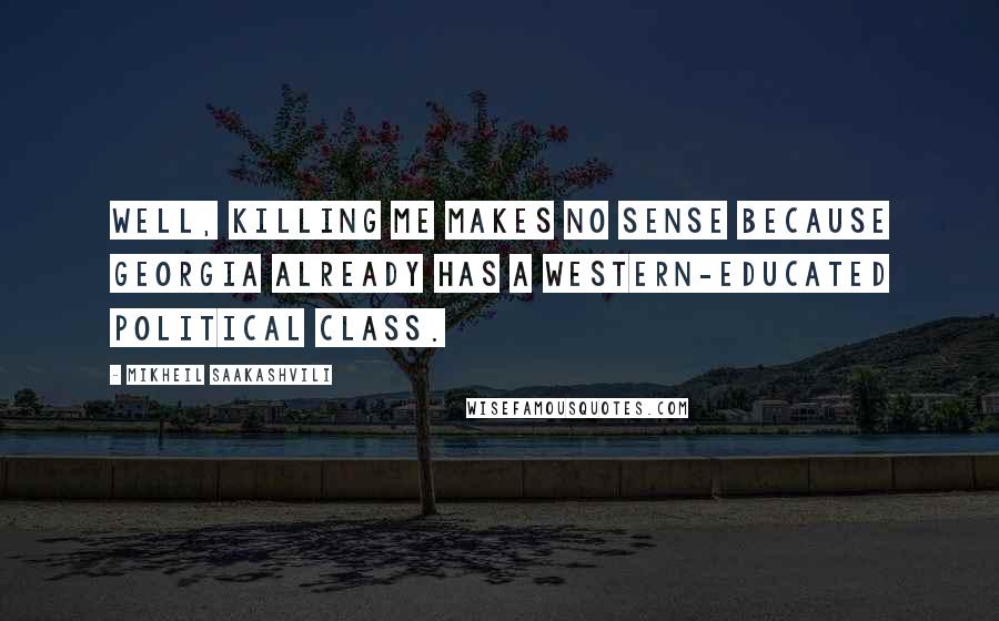 Mikheil Saakashvili Quotes: Well, killing me makes no sense because Georgia already has a Western-educated political class.