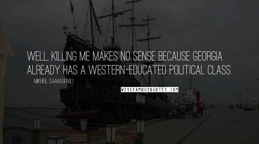 Mikheil Saakashvili Quotes: Well, killing me makes no sense because Georgia already has a Western-educated political class.