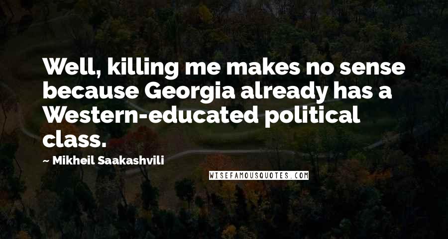 Mikheil Saakashvili Quotes: Well, killing me makes no sense because Georgia already has a Western-educated political class.
