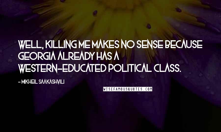 Mikheil Saakashvili Quotes: Well, killing me makes no sense because Georgia already has a Western-educated political class.