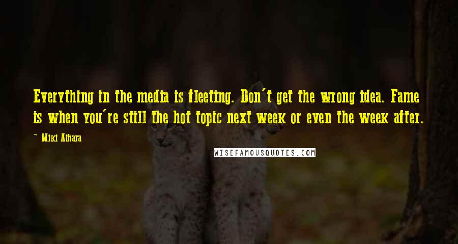 Miki Aihara Quotes: Everything in the media is fleeting. Don't get the wrong idea. Fame is when you're still the hot topic next week or even the week after.